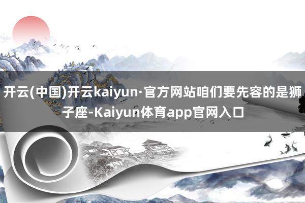 开云(中国)开云kaiyun·官方网站咱们要先容的是狮子座-Kaiyun体育app官网入口