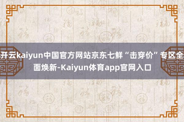 开云kaiyun中国官方网站京东七鲜“击穿价”专区全面焕新-Kaiyun体育app官网入口