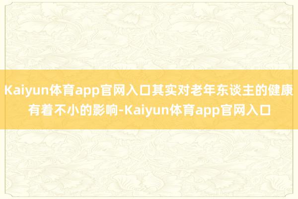 Kaiyun体育app官网入口其实对老年东谈主的健康有着不小的影响-Kaiyun体育app官网入口