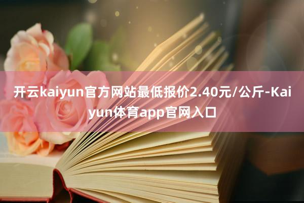开云kaiyun官方网站最低报价2.40元/公斤-Kaiyun体育app官网入口