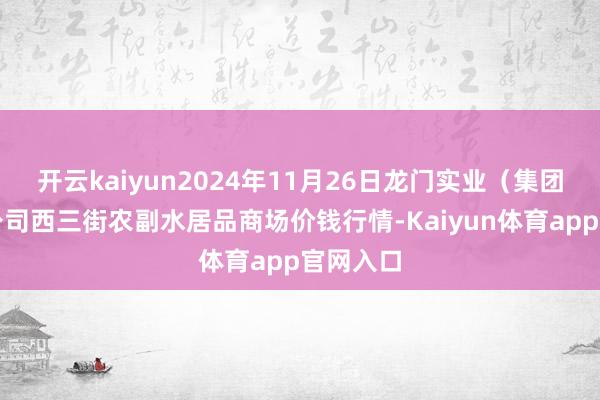 开云kaiyun2024年11月26日龙门实业（集团）有限公司西三街农副水居品商场价钱行情-Kaiyun体育app官网入口