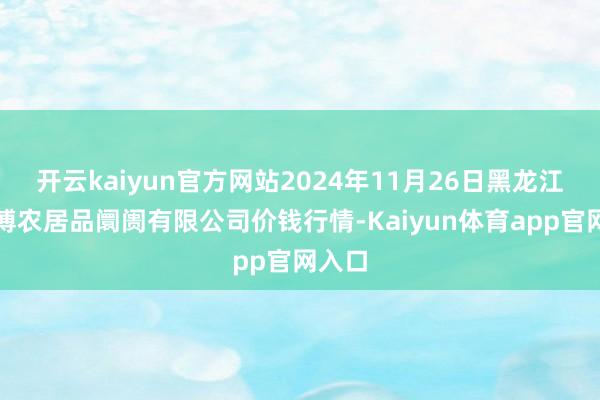 开云kaiyun官方网站2024年11月26日黑龙江省华博农居品阛阓有限公司价钱行情-Kaiyun体育app官网入口