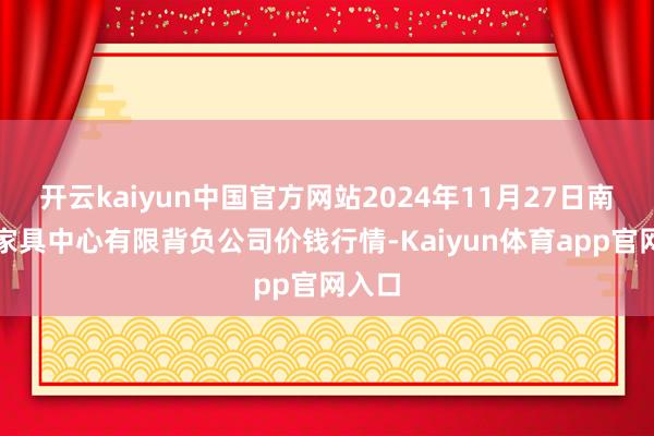 开云kaiyun中国官方网站2024年11月27日南宁农家具中心有限背负公司价钱行情-Kaiyun体育app官网入口