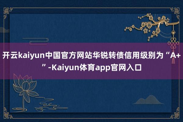 开云kaiyun中国官方网站华锐转债信用级别为“A+”-Kaiyun体育app官网入口