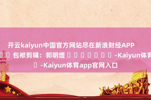 开云kaiyun中国官方网站尽在新浪财经APP            						包袱剪辑：郭明煜 							-Kaiyun体育app官网入口