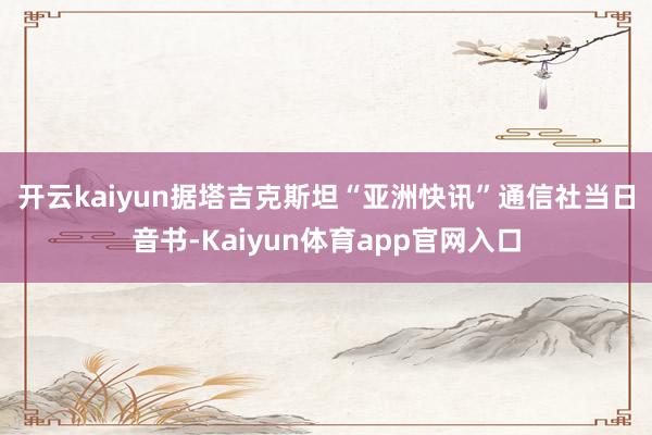 开云kaiyun 据塔吉克斯坦“亚洲快讯”通信社当日音书-Kaiyun体育app官网入口