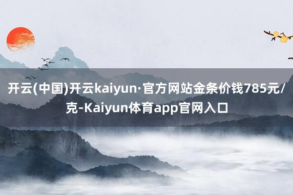 开云(中国)开云kaiyun·官方网站金条价钱785元/克-Kaiyun体育app官网入口