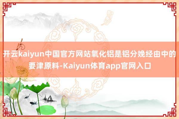开云kaiyun中国官方网站氧化铝是铝分娩经由中的要津原料-Kaiyun体育app官网入口