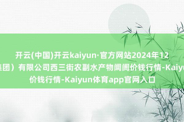 开云(中国)开云kaiyun·官方网站2024年12月13日龙门实业（集团）有限公司西三街农副水产物阛阓价钱行情-Kaiyun体育app官网入口
