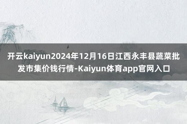 开云kaiyun2024年12月16日江西永丰县蔬菜批发市集价钱行情-Kaiyun体育app官网入口