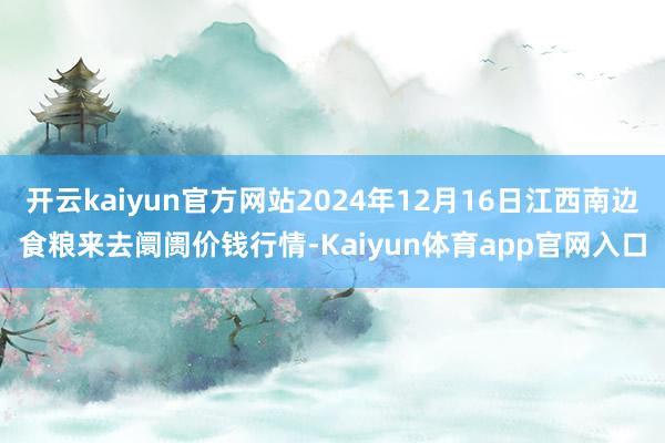 开云kaiyun官方网站2024年12月16日江西南边食粮来去阛阓价钱行情-Kaiyun体育app官网入口