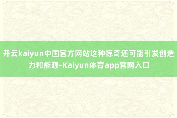 开云kaiyun中国官方网站这种惊奇还可能引发创造力和能源-Kaiyun体育app官网入口