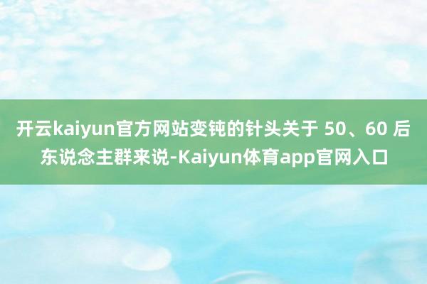 开云kaiyun官方网站变钝的针头关于 50、60 后东说念主群来说-Kaiyun体育app官网入口