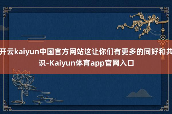 开云kaiyun中国官方网站这让你们有更多的同好和共识-Kaiyun体育app官网入口