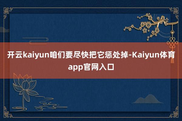 开云kaiyun咱们要尽快把它惩处掉-Kaiyun体育app官网入口