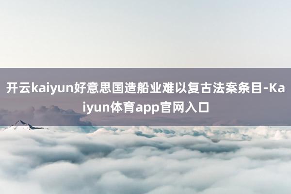 开云kaiyun好意思国造船业难以复古法案条目-Kaiyun体育app官网入口