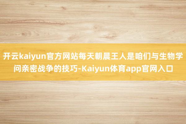 开云kaiyun官方网站每天朝晨王人是咱们与生物学问亲密战争的技巧-Kaiyun体育app官网入口