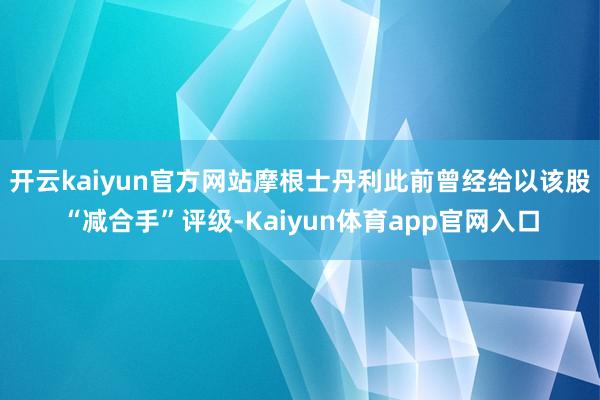 开云kaiyun官方网站摩根士丹利此前曾经给以该股“减合手”评级-Kaiyun体育app官网入口