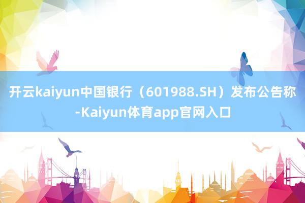 开云kaiyun中国银行（601988.SH）发布公告称-Kaiyun体育app官网入口