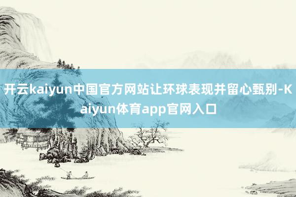 开云kaiyun中国官方网站让环球表现并留心甄别-Kaiyun体育app官网入口