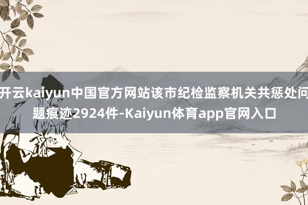 开云kaiyun中国官方网站该市纪检监察机关共惩处问题痕迹2924件-Kaiyun体育app官网入口
