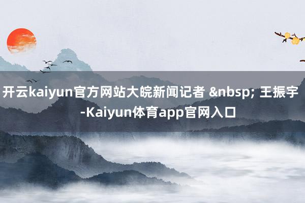 开云kaiyun官方网站大皖新闻记者 &nbsp; 王振宇    -Kaiyun体育app官网入口