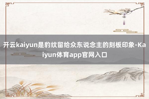 开云kaiyun是豹纹留给众东说念主的刻板印象-Kaiyun体育app官网入口