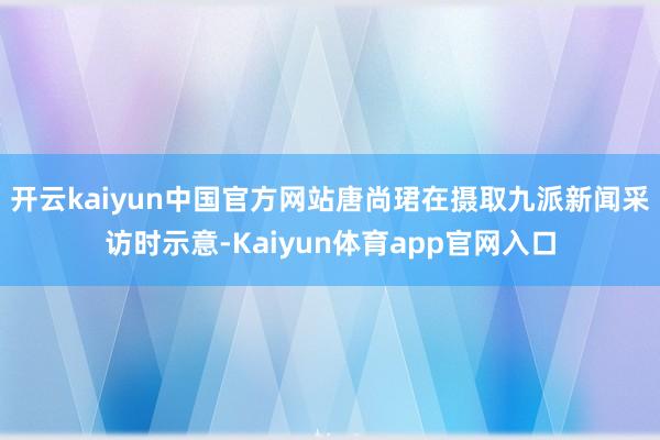 开云kaiyun中国官方网站唐尚珺在摄取九派新闻采访时示意-Kaiyun体育app官网入口