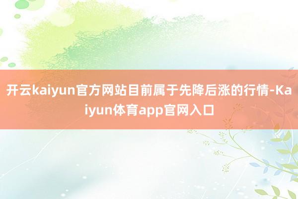 开云kaiyun官方网站目前属于先降后涨的行情-Kaiyun体育app官网入口