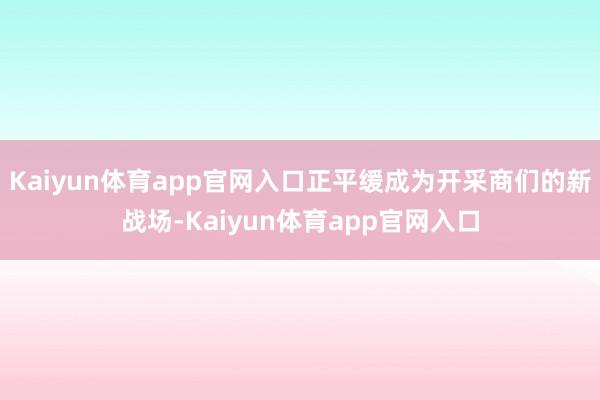 Kaiyun体育app官网入口正平缓成为开采商们的新战场-Kaiyun体育app官网入口