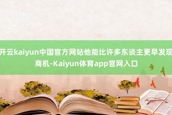 开云kaiyun中国官方网站他能比许多东谈主更早发现商机-Kaiyun体育app官网入口