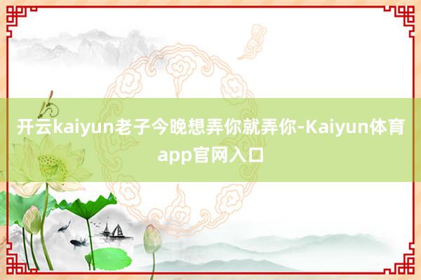 开云kaiyun老子今晚想弄你就弄你-Kaiyun体育app官网入口