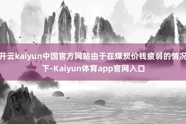 开云kaiyun中国官方网站由于在煤炭价钱疲弱的情况下-Kaiyun体育app官网入口