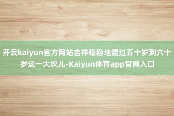 开云kaiyun官方网站吉祥稳稳地混过五十岁到六十岁这一大坎儿-Kaiyun体育app官网入口