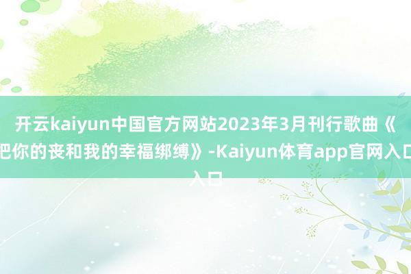 开云kaiyun中国官方网站2023年3月刊行歌曲《把你的丧和我的幸福绑缚》-Kaiyun体育app官网入口