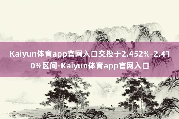 Kaiyun体育app官网入口交投于2.452%-2.410%区间-Kaiyun体育app官网入口