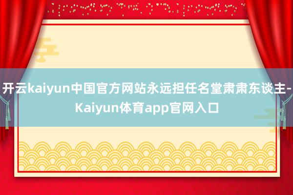 开云kaiyun中国官方网站永远担任名堂肃肃东谈主-Kaiyun体育app官网入口