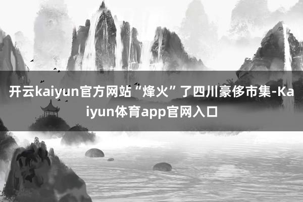 开云kaiyun官方网站“烽火”了四川豪侈市集-Kaiyun体育app官网入口