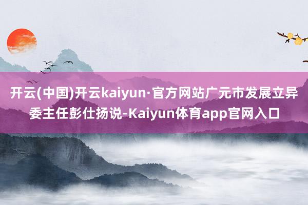 开云(中国)开云kaiyun·官方网站广元市发展立异委主任彭仕扬说-Kaiyun体育app官网入口