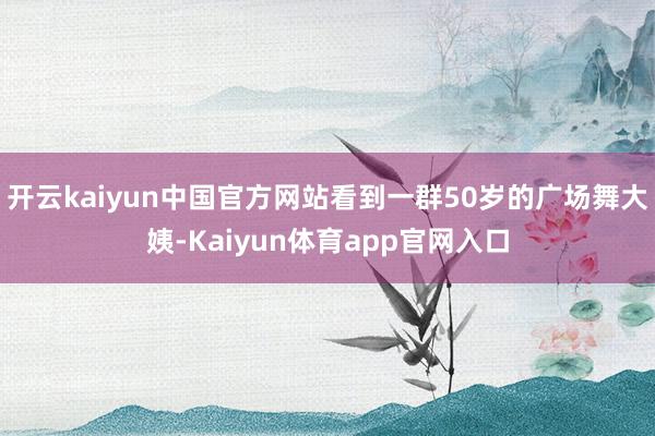 开云kaiyun中国官方网站看到一群50岁的广场舞大姨-Kaiyun体育app官网入口