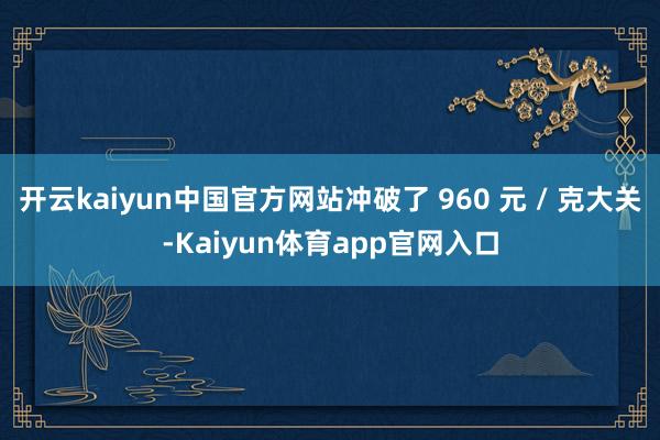 开云kaiyun中国官方网站冲破了 960 元 / 克大关-Kaiyun体育app官网入口