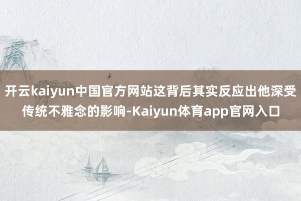 开云kaiyun中国官方网站这背后其实反应出他深受传统不雅念的影响-Kaiyun体育app官网入口