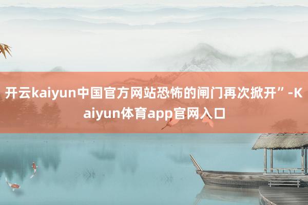 开云kaiyun中国官方网站恐怖的闸门再次掀开”-Kaiyun体育app官网入口