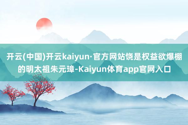 开云(中国)开云kaiyun·官方网站饶是权益欲爆棚的明太祖朱元璋-Kaiyun体育app官网入口