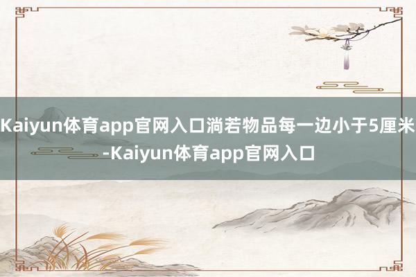 Kaiyun体育app官网入口淌若物品每一边小于5厘米-Kaiyun体育app官网入口