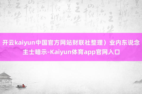 开云kaiyun中国官方网站财联社整理）　　业内东说念主士暗示-Kaiyun体育app官网入口