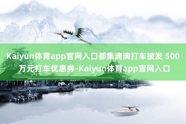 Kaiyun体育app官网入口都集滴滴打车披发 500 万元打车优惠券-Kaiyun体育app官网入口