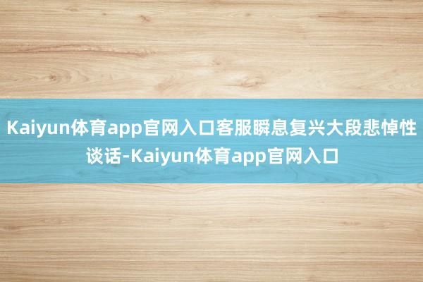 Kaiyun体育app官网入口客服瞬息复兴大段悲悼性谈话-Kaiyun体育app官网入口