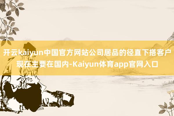 开云kaiyun中国官方网站公司居品的径直下搭客户现在主要在国内-Kaiyun体育app官网入口