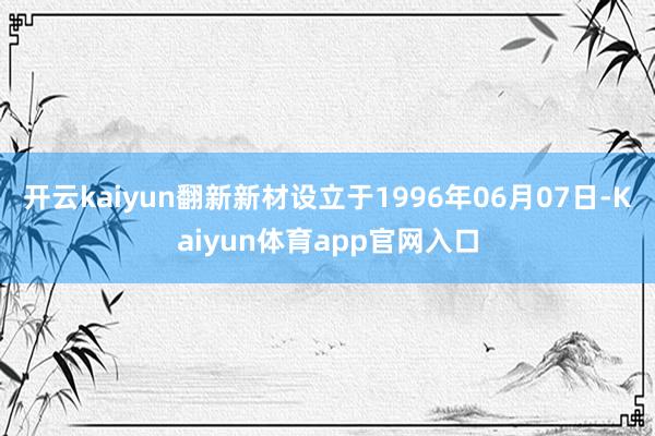 开云kaiyun翻新新材设立于1996年06月07日-Kaiyun体育app官网入口